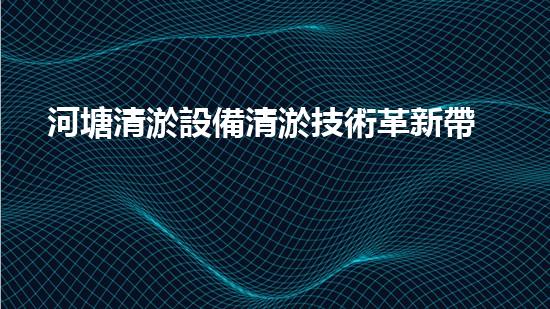 河塘清淤設備清淤技術革新帶來的環(huán)境新機遇！